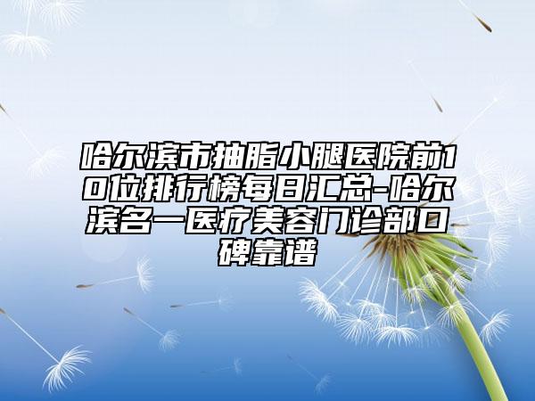 哈尔滨市抽脂小腿医院前10位排行榜每日汇总-哈尔滨名一医疗美容门诊部口碑靠谱