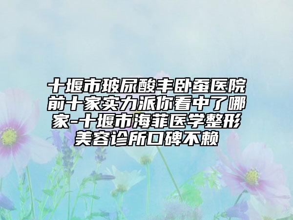 十堰市玻尿酸丰卧蚕医院前十家实力派你看中了哪家-十堰市海菲医学整形美容诊所口碑不赖