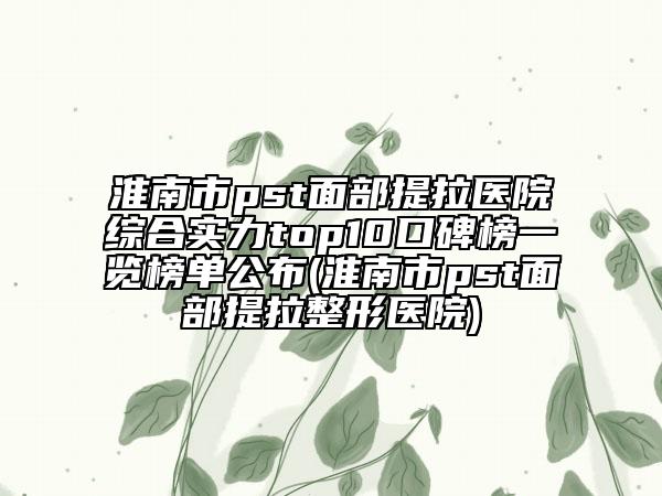 淮南市pst面部提拉医院综合实力top10口碑榜一览榜单公布(淮南市pst面部提拉整形医院)