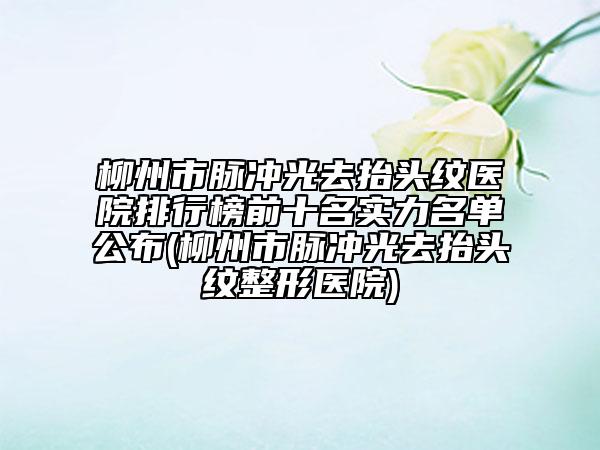 柳州市脉冲光去抬头纹医院排行榜前十名实力名单公布(柳州市脉冲光去抬头纹整形医院)