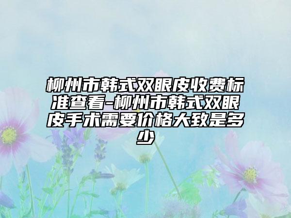 柳州市韩式双眼皮收费标准查看-柳州市韩式双眼皮手术需要价格大致是多少