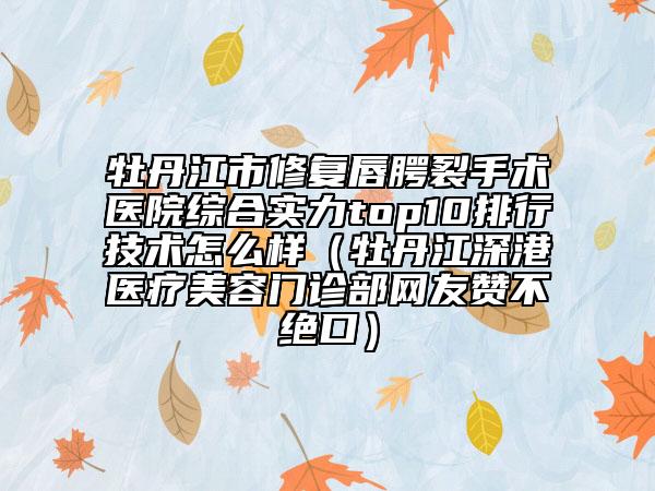 牡丹江市修复唇腭裂手术医院综合实力top10排行技术怎么样（牡丹江深港医疗美容门诊部网友赞不绝口）