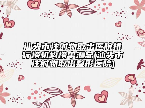 汕头市注射物取出医院排行榜机构榜单汇总(汕头市注射物取出整形医院)