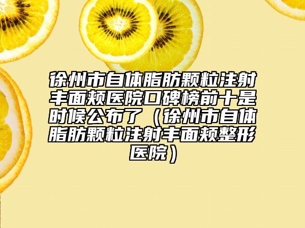 徐州市自体脂肪颗粒注射丰面颊医院口碑榜前十是时候公布了（徐州市自体脂肪颗粒注射丰面颊整形医院）