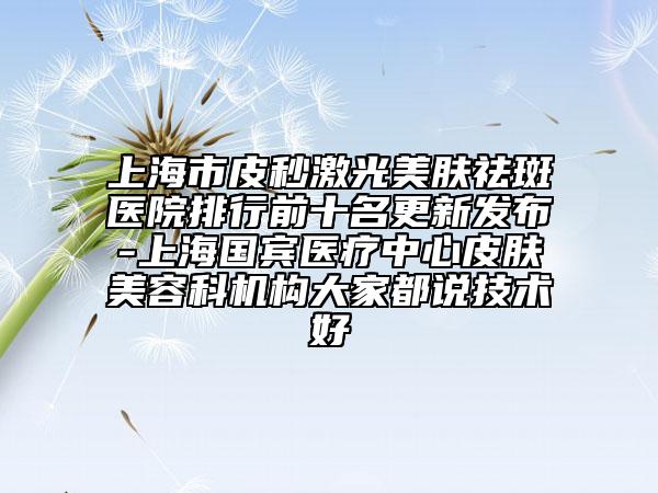 上海市皮秒激光美肤祛斑医院排行前十名更新发布-上海国宾医疗中心皮肤美容科机构大家都说技术好