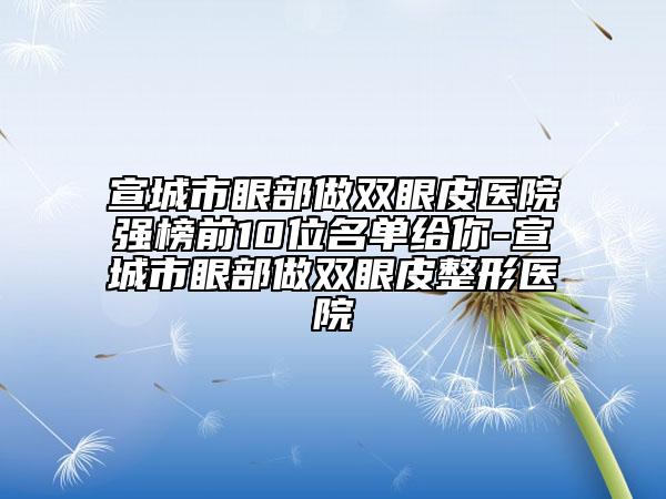 宣城市眼部做双眼皮医院强榜前10位名单给你-宣城市眼部做双眼皮整形医院