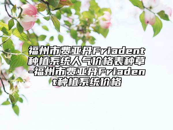 福州市费亚丹Friadent种植系统人气价格表种草-福州市费亚丹Friadent种植系统价格