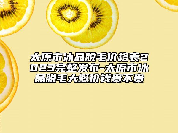 太原市冰晶脱毛价格表2023完整发布-太原市冰晶脱毛大概价钱贵不贵