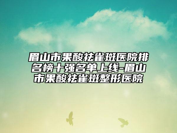 眉山市果酸祛雀斑医院排名榜十强名单上线-眉山市果酸祛雀斑整形医院