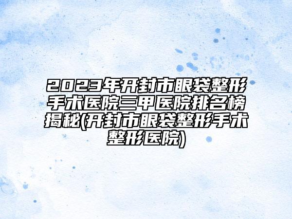 2023年开封市眼袋整形手术医院三甲医院排名榜揭秘(开封市眼袋整形手术整形医院)