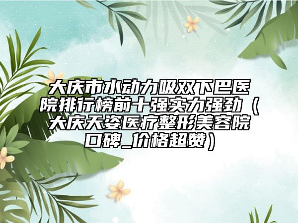 大庆市水动力吸双下巴医院排行榜前十强实力强劲（大庆天姿医疗整形美容院口碑_价格超赞）