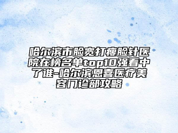 哈尔滨市脸宽打瘦脸针医院在榜名单top10强看中了谁-哈尔滨恩喜医疗美容门诊部攻略