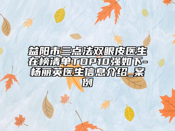 益阳市三点法双眼皮医生在榜清单TOP10强如下-杨丽英医生信息介绍_案例