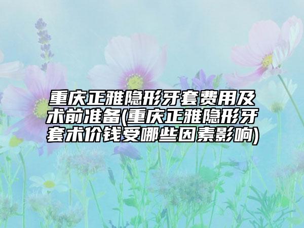 重庆正雅隐形牙套费用及术前准备(重庆正雅隐形牙套术价钱受哪些因素影响)