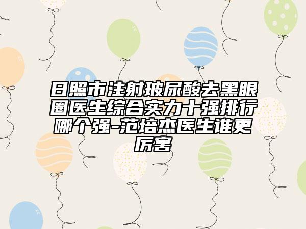 日照市注射玻尿酸去黑眼圈医生综合实力十强排行哪个强-范培杰医生谁更厉害