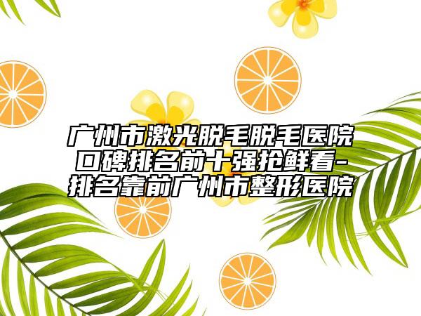 广州市激光脱毛脱毛医院口碑排名前十强抢鲜看-排名靠前广州市整形医院