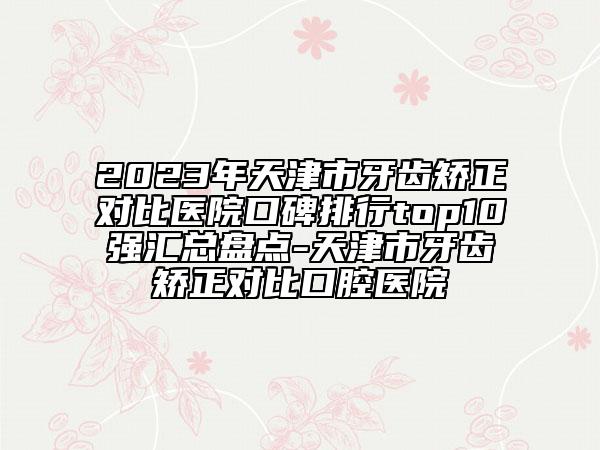 2023年天津市牙齿矫正对比医院口碑排行top10强汇总盘点-天津市牙齿矫正对比口腔医院