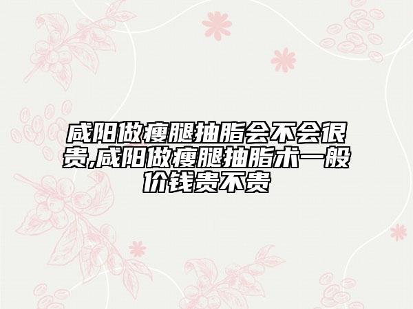 咸阳做瘦腿抽脂会不会很贵,咸阳做瘦腿抽脂术一般价钱贵不贵