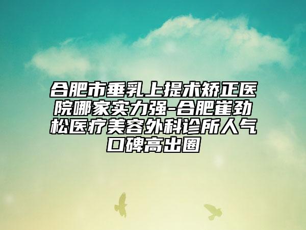 合肥市垂乳上提术矫正医院哪家实力强-合肥崔劲松医疗美容外科诊所人气口碑高出圈