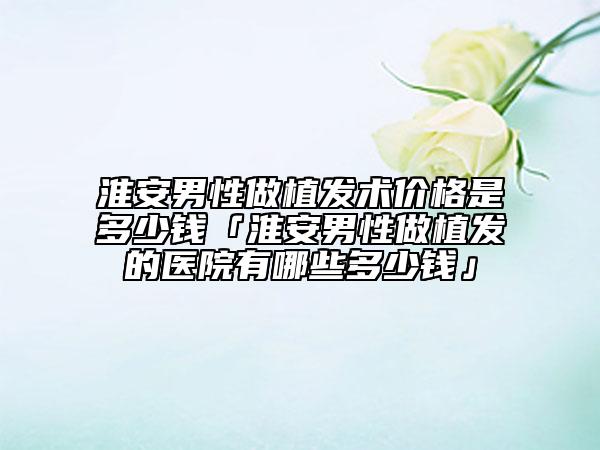 淮安男性做植发术价格是多少钱「淮安男性做植发的医院有哪些多少钱」