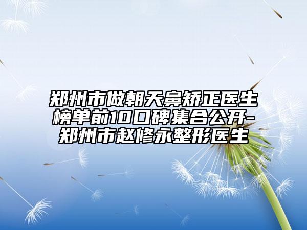 郑州市做朝天鼻矫正医生榜单前10口碑集合公开-郑州市赵修永整形医生