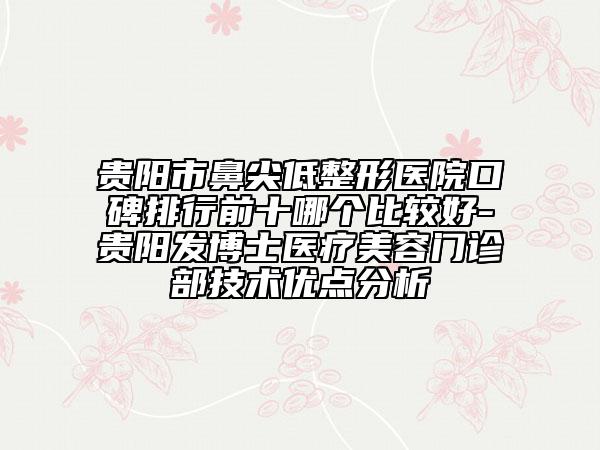 贵阳市鼻尖低整形医院口碑排行前十哪个比较好-贵阳发博士医疗美容门诊部技术优点分析