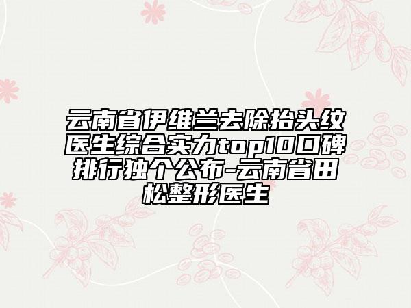 云南省伊维兰去除抬头纹医生综合实力top10口碑排行独个公布-云南省田松整形医生