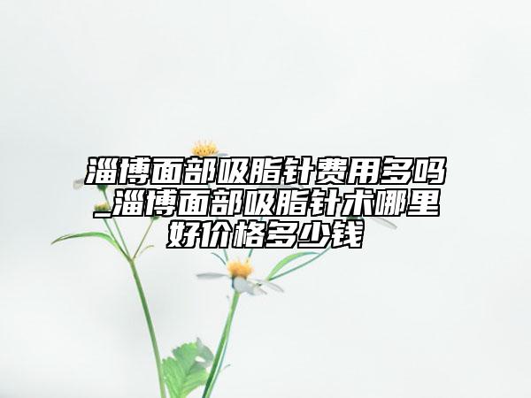 淄博面部吸脂针费用多吗_淄博面部吸脂针术哪里好价格多少钱