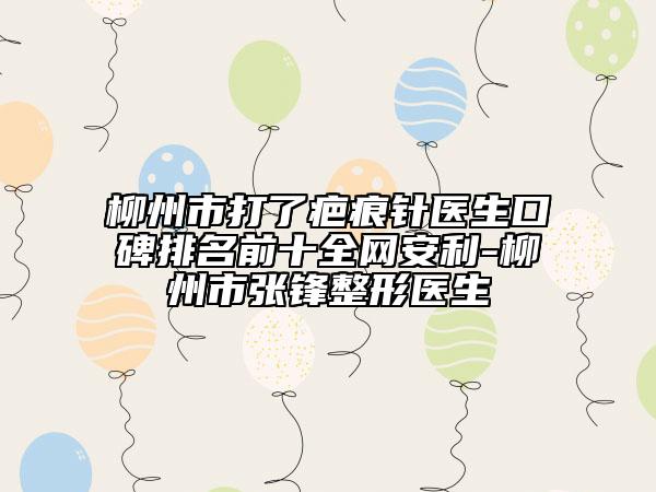 柳州市打了疤痕针医生口碑排名前十全网安利-柳州市张锋整形医生