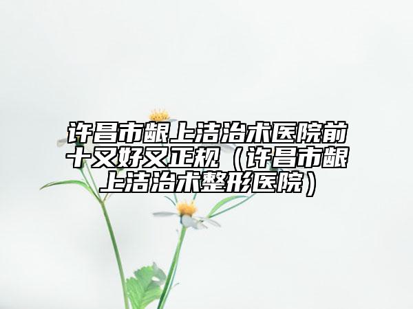 许昌市龈上洁治术医院前十又好又正规（许昌市龈上洁治术整形医院）