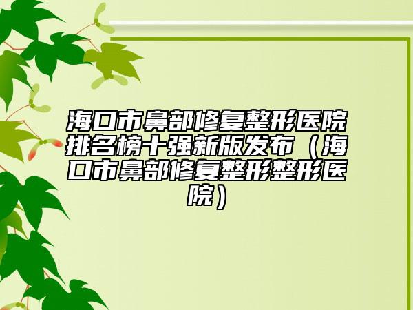 海口市鼻部修复整形医院排名榜十强新版发布（海口市鼻部修复整形整形医院）