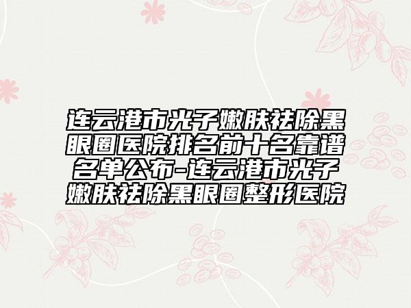 连云港市光子嫩肤祛除黑眼圈医院排名前十名靠谱名单公布-连云港市光子嫩肤祛除黑眼圈整形医院