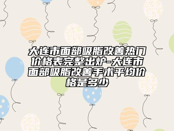 大连市面部吸脂改善热门价格表完整出炉-大连市面部吸脂改善手术平均价格是多少