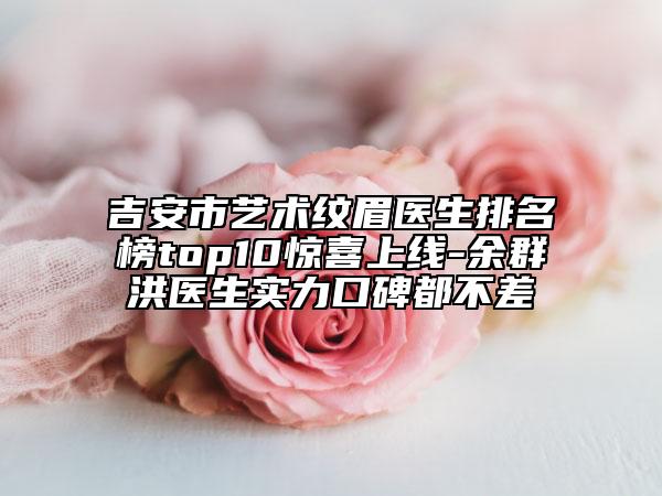 吉安市艺术纹眉医生排名榜top10惊喜上线-余群洪医生实力口碑都不差