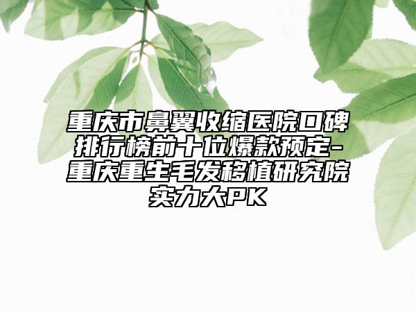 重庆市鼻翼收缩医院口碑排行榜前十位爆款预定-重庆重生毛发移植研究院实力大PK