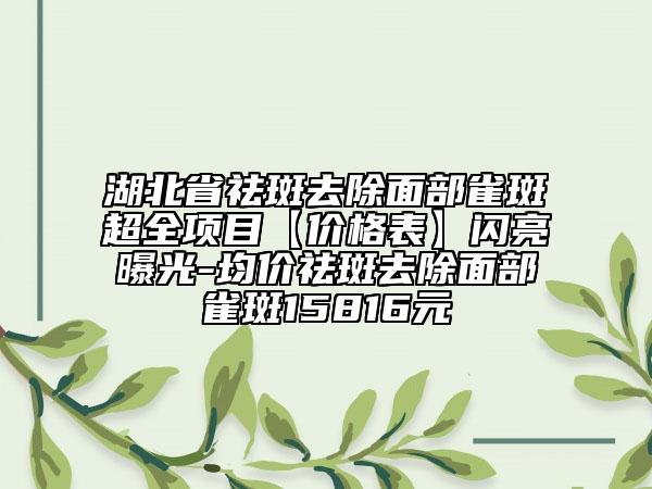 湖北省祛斑去除面部雀斑超全项目【价格表】闪亮曝光-均价祛斑去除面部雀斑15816元