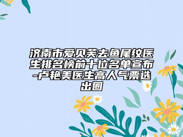 济南市爱贝芙去鱼尾纹医生排名榜前十位名单宣布-卢艳美医生高人气票选出圈