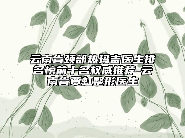 云南省颈部热玛吉医生排名榜前十名权威推荐-云南省贾虹整形医生