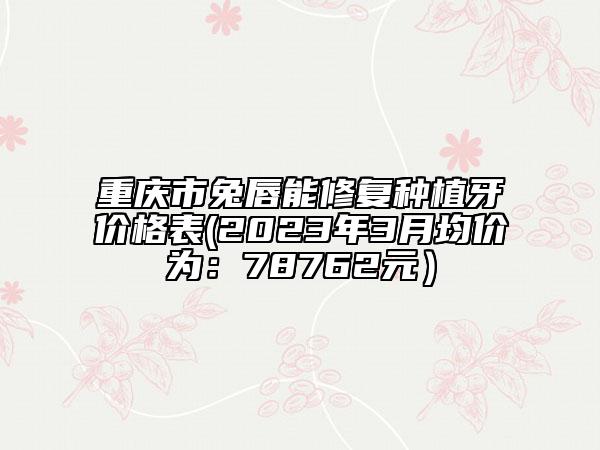 重庆市兔唇能修复种植牙价格表(2023年3月均价为：78762元）