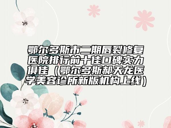 鄂尔多斯市二期唇裂修复医院排行前十佳口碑实力俱佳（鄂尔多斯郝天龙医学美容诊所新版机构上线）