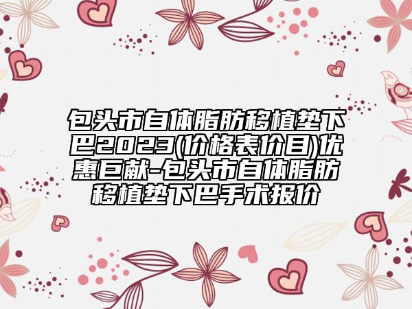 包头市自体脂肪移植垫下巴2023(价格表价目)优惠巨献-包头市自体脂肪移植垫下巴手术报价