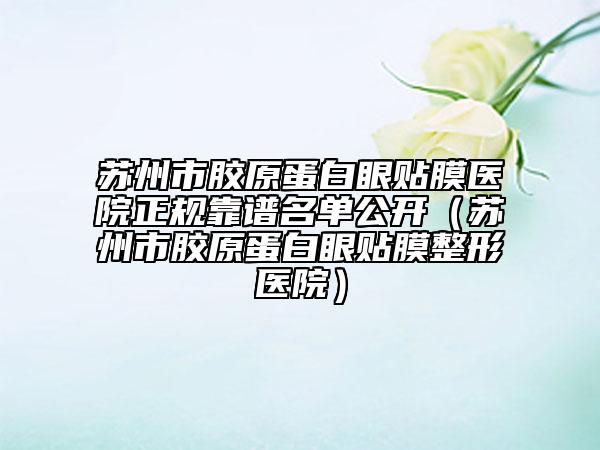 苏州市胶原蛋白眼贴膜医院正规靠谱名单公开（苏州市胶原蛋白眼贴膜整形医院）