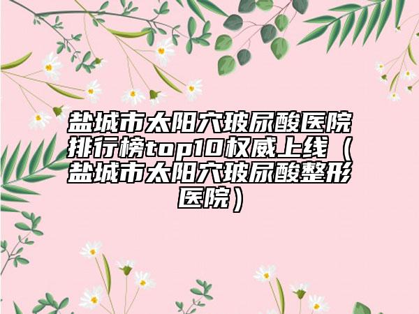 盐城市太阳穴玻尿酸医院排行榜top10权威上线（盐城市太阳穴玻尿酸整形医院）