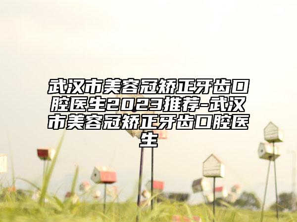 武汉市美容冠矫正牙齿口腔医生2023推荐-武汉市美容冠矫正牙齿口腔医生