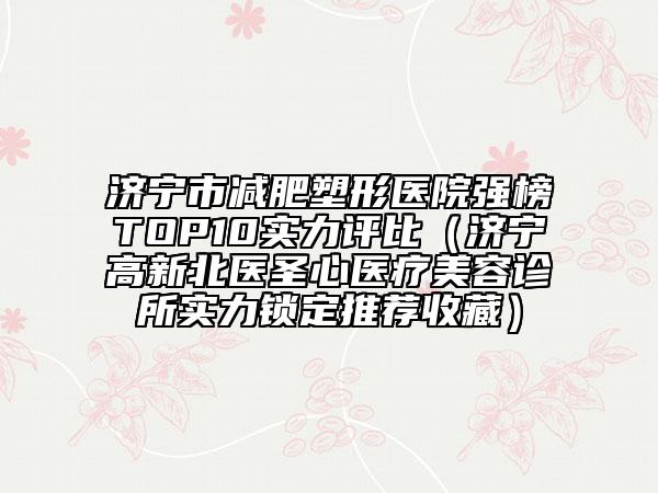 济宁市减肥塑形医院强榜TOP10实力评比（济宁高新北医圣心医疗美容诊所实力锁定推荐收藏）