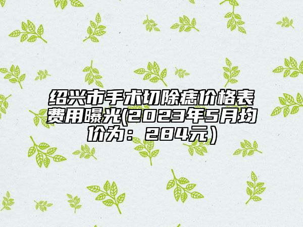 绍兴市手术切除痣价格表费用曝光(2023年5月均价为：284元）