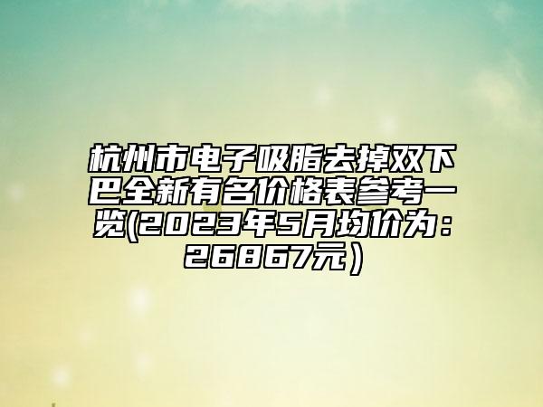 杭州市电子吸脂去掉双下巴全新有名价格表参考一览(2023年5月均价为：26867元）