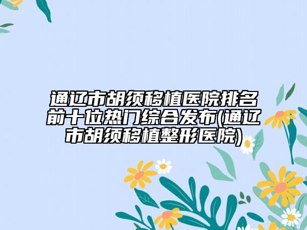 通辽市胡须移植医院排名前十位热门综合发布(通辽市胡须移植整形医院)