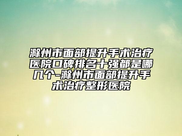 滁州市面部提升手术治疗医院口碑排名十强都是哪几个-滁州市面部提升手术治疗整形医院