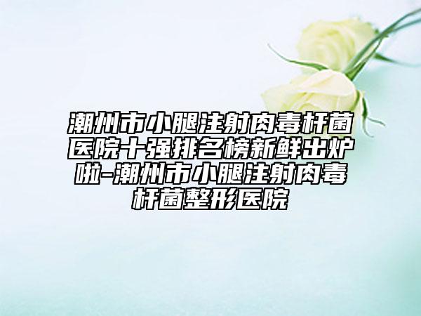 潮州市小腿注射肉毒杆菌医院十强排名榜新鲜出炉啦-潮州市小腿注射肉毒杆菌整形医院